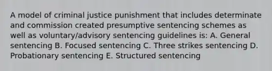 A model of criminal justice punishment that includes determinate and commission created presumptive sentencing schemes as well as voluntary/advisory sentencing guidelines is: A. General sentencing B. Focused sentencing C. Three strikes sentencing D. Probationary sentencing E. Structured sentencing