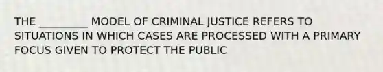 THE _________ MODEL OF CRIMINAL JUSTICE REFERS TO SITUATIONS IN WHICH CASES ARE PROCESSED WITH A PRIMARY FOCUS GIVEN TO PROTECT THE PUBLIC