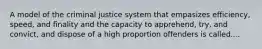 A model of the criminal justice system that empasizes efficiency, speed, and finality and the capacity to apprehend, try, and convict, and dispose of a high proportion offenders is called....