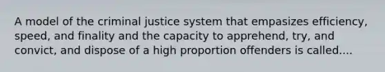 A model of the criminal justice system that empasizes efficiency, speed, and finality and the capacity to apprehend, try, and convict, and dispose of a high proportion offenders is called....