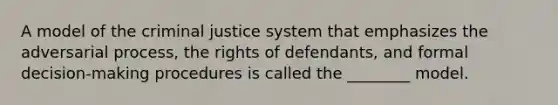 A model of the criminal justice system that emphasizes the adversarial process, the rights of defendants, and formal decision-making procedures is called the ________ model.