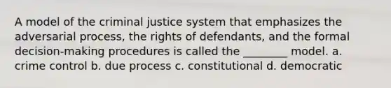 A model of the criminal justice system that emphasizes the adversarial process, the rights of defendants, and the formal decision-making procedures is called the ________ model. a. crime control b. due process c. constitutional d. democratic