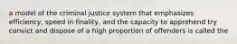 a model of the criminal justice system that emphasizes efficiency, speed in finality, and the capacity to apprehend try convict and dispose of a high proportion of offenders is called the