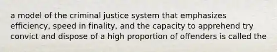 a model of the criminal justice system that emphasizes efficiency, speed in finality, and the capacity to apprehend try convict and dispose of a high proportion of offenders is called the