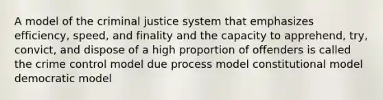 A model of the criminal justice system that emphasizes efficiency, speed, and finality and the capacity to apprehend, try, convict, and dispose of a high proportion of offenders is called the crime control model due process model constitutional model democratic model