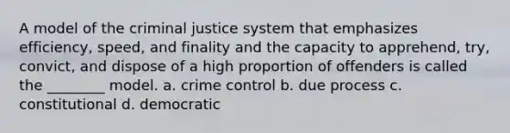 A model of the criminal justice system that emphasizes efficiency, speed, and finality and the capacity to apprehend, try, convict, and dispose of a high proportion of offenders is called the ________ model. a. crime control b. due process c. constitutional d. democratic