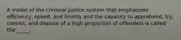 A model of the criminal justice system that emphasizes efficiency, speed, and finality and the capacity to apprehend, try, convict, and dispose of a high proportion of offenders is called the _____.