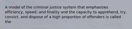 A model of the criminal justice system that emphasizes efficiency, speed, and finality and the capacity to apprehend, try, convict, and dispose of a high proportion of offenders is called the