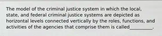 The model of <a href='https://www.questionai.com/knowledge/kuANd41CrG-the-criminal-justice-system' class='anchor-knowledge'>the criminal justice system</a> in which the local, state, and federal criminal justice systems are depicted as horizontal levels connected vertically by the roles, functions, and activities of the agencies that comprise them is called__________.