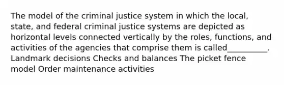 The model of the criminal justice system in which the local, state, and federal criminal justice systems are depicted as horizontal levels connected vertically by the roles, functions, and activities of the agencies that comprise them is called__________. Landmark decisions Checks and balances The picket fence model Order maintenance activities