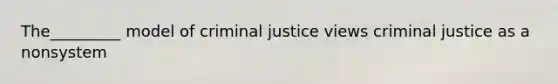 The_________ model of criminal justice views criminal justice as a nonsystem