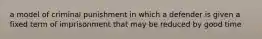 a model of criminal punishment in which a defender is given a fixed term of imprisonment that may be reduced by good time