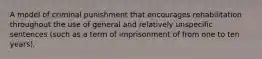 A model of criminal punishment that encourages rehabilitation throughout the use of general and relatively unspecific sentences (such as a term of imprisonment of from one to ten years).