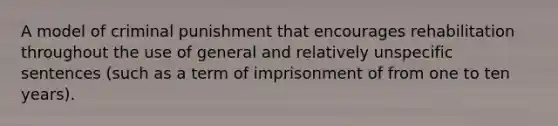 A model of <a href='https://www.questionai.com/knowledge/kdPHcb7Jvr-criminal-punishment' class='anchor-knowledge'>criminal punishment</a> that encourages rehabilitation throughout the use of general and relatively unspecific sentences (such as a term of imprisonment of from one to ten years).