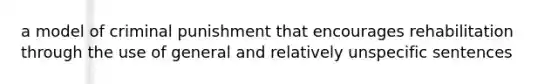 a model of criminal punishment that encourages rehabilitation through the use of general and relatively unspecific sentences