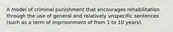 A model of criminal punishment that encourages rehabilitation through the use of general and relatively unspecific sentences (such as a term of imprisonment of from 1 to 10 years).