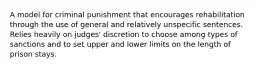 A model for criminal punishment that encourages rehabilitation through the use of general and relatively unspecific sentences. Relies heavily on judges' discretion to choose among types of sanctions and to set upper and lower limits on the length of prison stays.