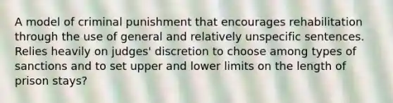 A model of criminal punishment that encourages rehabilitation through the use of general and relatively unspecific sentences. Relies heavily on judges' discretion to choose among types of sanctions and to set upper and lower limits on the length of prison stays?