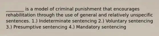 ________ is a model of criminal punishment that encourages rehabilitation through the use of general and relatively unspecific sentences. 1.) Indeterminate sentencing 2.) Voluntary sentencing 3.) Presumptive sentencing 4.) Mandatory sentencing