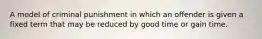 A model of criminal punishment in which an offender is given a fixed term that may be reduced by good time or gain time.