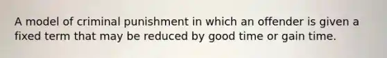 A model of criminal punishment in which an offender is given a fixed term that may be reduced by good time or gain time.