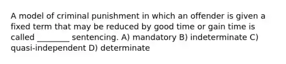 A model of criminal punishment in which an offender is given a fixed term that may be reduced by good time or gain time is called ________ sentencing. A) mandatory B) indeterminate C) quasi-independent D) determinate