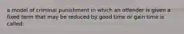 a model of criminal punishment in which an offender is given a fixed term that may be reduced by good time or gain time is called: