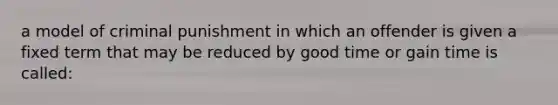 a model of criminal punishment in which an offender is given a fixed term that may be reduced by good time or gain time is called: