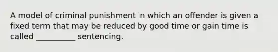 A model of criminal punishment in which an offender is given a fixed term that may be reduced by good time or gain time is called __________ sentencing.