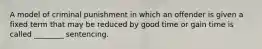 A model of criminal punishment in which an offender is given a fixed term that may be reduced by good time or gain time is called​ ________ sentencing.