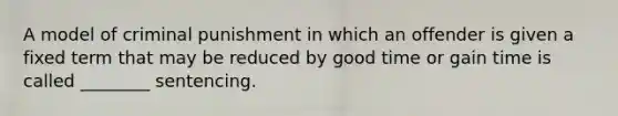 A model of criminal punishment in which an offender is given a fixed term that may be reduced by good time or gain time is called​ ________ sentencing.