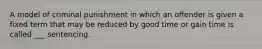 A model of criminal punishment in which an offender is given a fixed term that may be reduced by good time or gain time is called ___ sentencing.