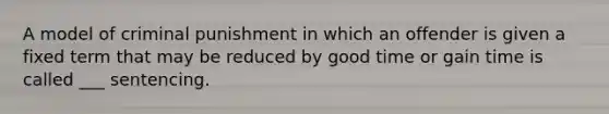 A model of criminal punishment in which an offender is given a fixed term that may be reduced by good time or gain time is called ___ sentencing.