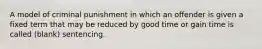 A model of criminal punishment in which an offender is given a fixed term that may be reduced by good time or gain time is called (blank) sentencing.