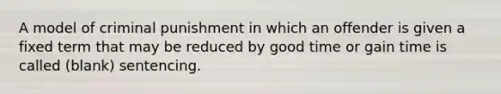 A model of criminal punishment in which an offender is given a fixed term that may be reduced by good time or gain time is called (blank) sentencing.