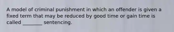 A model of criminal punishment in which an offender is given a fixed term that may be reduced by good time or gain time is called ________ sentencing.