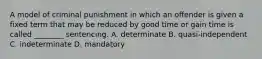 A model of criminal punishment in which an offender is given a fixed term that may be reduced by good time or gain time is called​ ________ sentencing. A. determinate B. ​quasi-independent C. indeterminate D. mandatory