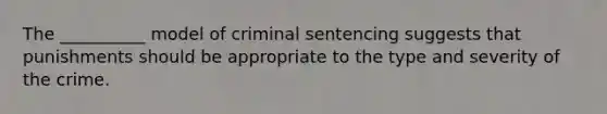 The __________ model of criminal sentencing suggests that punishments should be appropriate to the type and severity of the crime.