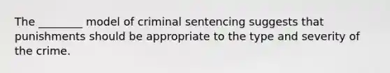 The ________ model of criminal sentencing suggests that punishments should be appropriate to the type and severity of the crime.