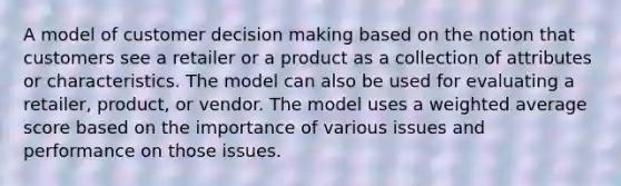 A model of customer decision making based on the notion that customers see a retailer or a product as a collection of attributes or characteristics. The model can also be used for evaluating a retailer, product, or vendor. The model uses a weighted average score based on the importance of various issues and performance on those issues.