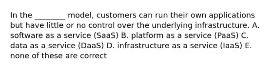 In the​ ________ model, customers can run their own applications but have little or no control over the underlying infrastructure. A. software as a service​ (SaaS) B. platform as a service​ (PaaS) C. data as a service​ (DaaS) D. infrastructure as a service​ (IaaS) E. none of these are correct