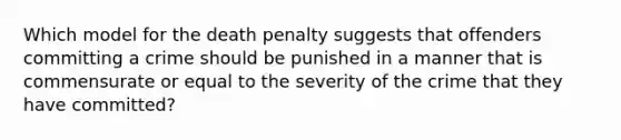 Which model for the death penalty suggests that offenders committing a crime should be punished in a manner that is commensurate or equal to the severity of the crime that they have committed?