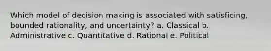 Which model of decision making is associated with satisficing, bounded rationality, and uncertainty? a. Classical b. Administrative c. Quantitative d. Rational e. Political