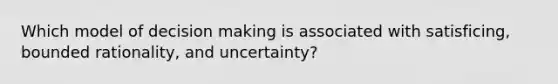 Which model of decision making is associated with satisficing, bounded rationality, and uncertainty?