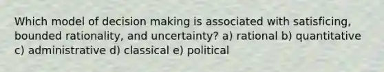 Which model of decision making is associated with satisficing, bounded rationality, and uncertainty? a) rational b) quantitative c) administrative d) classical e) political