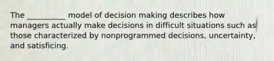 The __________ model of decision making describes how managers actually make decisions in difficult situations such as those characterized by nonprogrammed decisions, uncertainty, and satisficing.