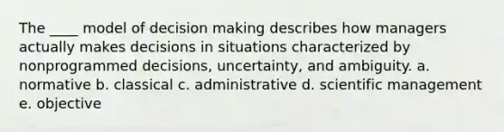 The ____ model of decision making describes how managers actually makes decisions in situations characterized by nonprogrammed decisions, uncertainty, and ambiguity. a. normative b. classical c. administrative d. scientific management e. objective