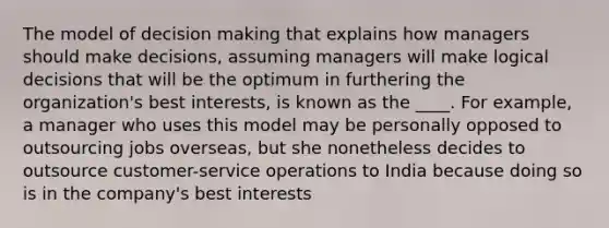 The model of decision making that explains how managers should make decisions, assuming managers will make logical decisions that will be the optimum in furthering the organization's best interests, is known as the ____. For example, a manager who uses this model may be personally opposed to outsourcing jobs overseas, but she nonetheless decides to outsource customer-service operations to India because doing so is in the company's best interests