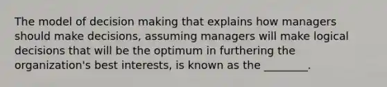 The model of decision making that explains how managers should make decisions, assuming managers will make logical decisions that will be the optimum in furthering the organization's best interests, is known as the ________.