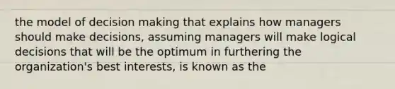 the model of decision making that explains how managers should make decisions, assuming managers will make logical decisions that will be the optimum in furthering the organization's best interests, is known as the